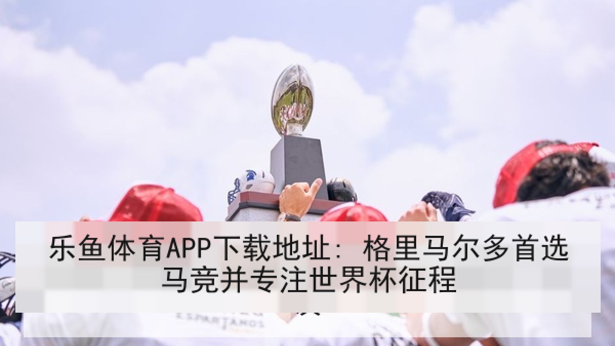 乐鱼体育APP下载地址: 格里马尔多首选马竞并专注世界杯征程