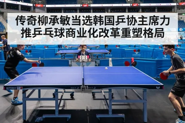 传奇柳承敏当选韩国乒协主席力推乒乓球商业化改革重塑格局